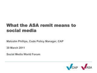 What the ASA remit means to
social media

Malcolm Phillips, Code Policy Manager, CAP

30 March 2011

Social Media World Forum
 