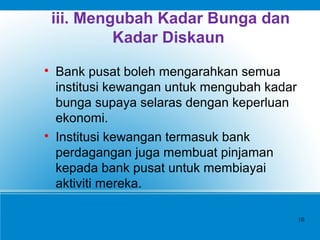 iii. Mengubah Kadar Bunga dan
Kadar Diskaun

Bank pusat boleh mengarahkan semua
institusi kewangan untuk mengubah kadar
bunga supaya selaras dengan keperluan
ekonomi.

Institusi kewangan termasuk bank
perdagangan juga membuat pinjaman
kepada bank pusat untuk membiayai
aktiviti mereka.
10
 