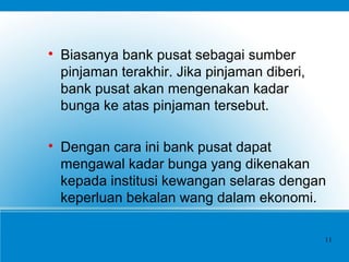 
Biasanya bank pusat sebagai sumber
pinjaman terakhir. Jika pinjaman diberi,
bank pusat akan mengenakan kadar
bunga ke atas pinjaman tersebut.

Dengan cara ini bank pusat dapat
mengawal kadar bunga yang dikenakan
kepada institusi kewangan selaras dengan
keperluan bekalan wang dalam ekonomi.
11
 