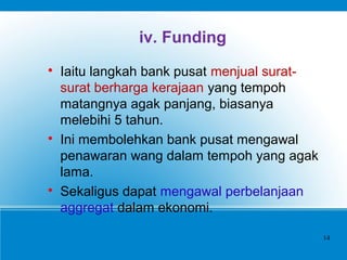 iv. Funding

Iaitu langkah bank pusat menjual surat-
surat berharga kerajaan yang tempoh
matangnya agak panjang, biasanya
melebihi 5 tahun.

Ini membolehkan bank pusat mengawal
penawaran wang dalam tempoh yang agak
lama.

Sekaligus dapat mengawal perbelanjaan
aggregat dalam ekonomi.
14
 