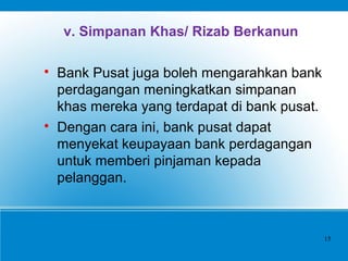 v. Simpanan Khas/ Rizab Berkanun

Bank Pusat juga boleh mengarahkan bank
perdagangan meningkatkan simpanan
khas mereka yang terdapat di bank pusat.

Dengan cara ini, bank pusat dapat
menyekat keupayaan bank perdagangan
untuk memberi pinjaman kepada
pelanggan.
15
 