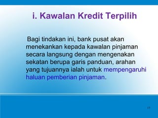 i. Kawalan Kredit Terpilih
Bagi tindakan ini, bank pusat akan
menekankan kepada kawalan pinjaman
secara langsung dengan mengenakan
sekatan berupa garis panduan, arahan
yang tujuannya ialah untuk mempengaruhi
haluan pemberian pinjaman.
17
 