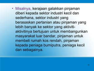 • Misalnya, kerajaan galakkan pinjaman
diberi kepada sektor industri kecil dan
sederhana, sektor industri yang
berasaskan pertanian atau pinjaman yang
lebih banyak ke sektor yang aktiviti-
aktivitinya bertujuan untuk membangunkan
masyarakat luar bandar, pinjaman untuk
membeli rumah kos rendah, pinjaman
kepada peniaga bumiputra, peniaga kecil
dan sebagainya.
19
 