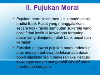 ii. Pujukan Moral

Pujukan moral ialah merujuk kepada teknik
tradisi Bank Pusat yang menggalakkan
secara tidak rasmi sambutan sukarela yang
positif dari institusi kewangan terhadap
dasar yang dianjurkan oleh bank pusat dan
kerajaan.

Falsafah di bawah pujukan moral terletak di
atas andaian bahawa perlaksanaan dasar
boleh dijadikan lebih berkesan jika institusi
kewangan sendiri mengambil inisiatif untuk
membantu kerajaan. 21
 