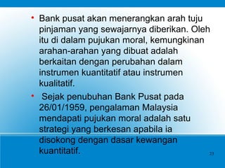 
Bank pusat akan menerangkan arah tuju
pinjaman yang sewajarnya diberikan. Oleh
itu di dalam pujukan moral, kemungkinan
arahan-arahan yang dibuat adalah
berkaitan dengan perubahan dalam
instrumen kuantitatif atau instrumen
kualitatif.

Sejak penubuhan Bank Pusat pada
26/01/1959, pengalaman Malaysia
mendapati pujukan moral adalah satu
strategi yang berkesan apabila ia
disokong dengan dasar kewangan
kuantitatif. 23
 