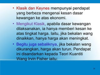 • Klasik dan Keynes mempunyai pendapat
yang berbeza mengenai kesan dasar
kewangan ke atas ekonomi.
• Mengikut Klasik, apabila dasar kewangan
dilaksanakan, ia hanya memberi kesan ke
atas tingkat harga. Iaitu, jika bekalan wang
dinaikkan, hanya harga akan meningkat.
• Begitu juga sebaliknya, jika bekalan wang
dikurangkan, harga akan turun. Pendapat
ini disandarkan kepada Teori Kuantiti
Wang Irvin Fisher iaitu:
25
 