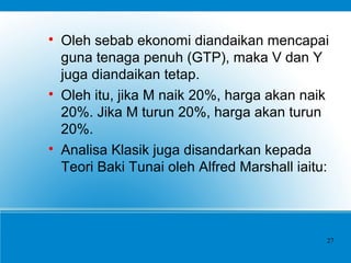 
Oleh sebab ekonomi diandaikan mencapai
guna tenaga penuh (GTP), maka V dan Y
juga diandaikan tetap.

Oleh itu, jika M naik 20%, harga akan naik
20%. Jika M turun 20%, harga akan turun
20%.

Analisa Klasik juga disandarkan kepada
Teori Baki Tunai oleh Alfred Marshall iaitu:
27
 