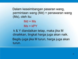Dalam keseimbangan pasaran wang,
permintaan wang (Md) = penawaran wang
(Ms), oleh itu:
Md = Ms
Ms = kPY
k & Y diandaikan tetap, maka jika M
dinaikkan, tingkat harga juga akan naik.
Begitu juga jika M turun, harga juga akan
turun.
29
 