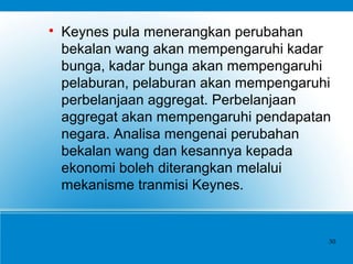 
Keynes pula menerangkan perubahan
bekalan wang akan mempengaruhi kadar
bunga, kadar bunga akan mempengaruhi
pelaburan, pelaburan akan mempengaruhi
perbelanjaan aggregat. Perbelanjaan
aggregat akan mempengaruhi pendapatan
negara. Analisa mengenai perubahan
bekalan wang dan kesannya kepada
ekonomi boleh diterangkan melalui
mekanisme tranmisi Keynes.
30
 