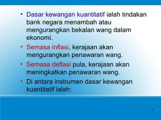 • Dasar kewangan kuantitatif ialah tindakan
bank negara menambah atau
mengurangkan bekalan wang dalam
ekonomi.
• Semasa inflasi, kerajaan akan
mengurangkan penawaran wang.
• Semasa deflasi pula, kerajaan akan
meningkatkan penawaran wang.

Di antara instrumen dasar kewangan
kuantitatif ialah:
5
 