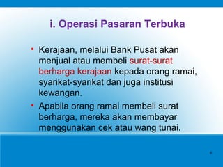 i. Operasi Pasaran Terbuka

Kerajaan, melalui Bank Pusat akan
menjual atau membeli surat-surat
berharga kerajaan kepada orang ramai,
syarikat-syarikat dan juga institusi
kewangan.

Apabila orang ramai membeli surat
berharga, mereka akan membayar
menggunakan cek atau wang tunai.
6
 