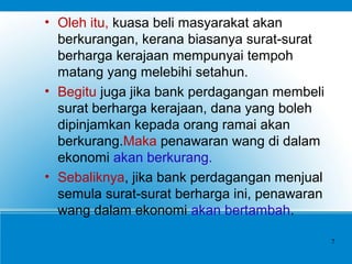 • Oleh itu, kuasa beli masyarakat akan
berkurangan, kerana biasanya surat-surat
berharga kerajaan mempunyai tempoh
matang yang melebihi setahun.
• Begitu juga jika bank perdagangan membeli
surat berharga kerajaan, dana yang boleh
dipinjamkan kepada orang ramai akan
berkurang.Maka penawaran wang di dalam
ekonomi akan berkurang.
• Sebaliknya, jika bank perdagangan menjual
semula surat-surat berharga ini, penawaran
wang dalam ekonomi akan bertambah.
7
 