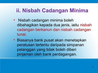 ii. Nisbah Cadangan Minima

Nisbah cadangan minima boleh
dibahagikan kepada dua jenis, iaitu nisbah
cadangan berkanun dan nisbah cadangan
tunai.

Biasanya bank pusat akan menetapkan
peratusan tertentu daripada simpanan
pelanggan yang tidak boleh diberi
pinjaman oleh bank perdagangan.
8
 