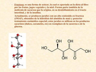 Fructosa:  es una forma de azúcar, la cual es aportada en la dieta al libre por las frutas, jugos vegetales y la miel. Forma parte también de la molécula de sacarosa que la origina, en su desdoblamiento en el tracto intestinal, y de la insulina. Actualmente, se producen jarabes con un alto contenido en fructosa (JMAF), obtenidos de la hidrólisis del almidón de maíz y posterior tratamiento enzimático especial; estos jarabes se utilizan en los productos sacarinos (dulces, caramelos, etc) en reemplazo de la sacarosa o de la glucosa. 