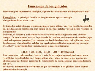Funciones de los glùcidos Tiene una gran importancia biológica, algunas de sus funciones mas importantes son: Energética:  La principal función de los glùcidos es aportar energía  al organismo de los seres vivos. De todos los nutrientes que se puedan emplear para obtener energía, los glùcidos son los que producen una combustión más limpia en nuestras células y dejan menos residuos en el organismo.  De hecho, el cerebro y el sistema nervioso solamente utilizan glucosa para obtener energía. De esta manera se evita la presencia de residuos tóxicos (como el amoniaco, que resulta de quemar proteínas) en contacto con las delicadas células del tejido nervioso.  La glucosa es el combustible celular por excelencia, oxidándose con oxígeno para dar CO 2 , H 2 O y desprendiéndose energía, según la reacción siguiente:  C 6 H 12 0 6  + 6O 2    6CO 2  + 6H 2 O      ΔH   = -2870 KJ/mol  Este proceso se realiza en las células a través de un conjunto complejo de reacciones (glucólisis), cuya finalidad es el desprendimiento gradual de energía para poder ser utilizada en otras formas químicas. El rendimiento de la glucólisis es aproximadamente del 42 %. Por todo lo planteado anteriormente, es que se considera a los glùcidos como fuentes primordiales de energía 