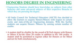HONORS DEGREE IN ENGINEERING
• Engineering Students should have knowledge on subjects from other
branches and some advanced subjects of their respective Branche in
which they are pursuing the degree.
• All India Council for Technical Education (AICTE) has decided to
allow the learners to acquire Honors/Minors with respect to certain
exotic and state-of-the-art Engineering domains. With this facility
students can acquire Honors /Minors by earning certain number of
credits.
• A student shall be eligible for the award of B.Tech degree with Honors
or Minor if he/she earns 20 credits in addition to the 160 credits. A
student shall be permitted to register either for Honors or for Minor
and not for both simultaneously.
 