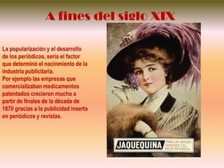 A fines del siglo XIXLa popularización y el desarrollo de los periódicos, sería el factor quedeterminó el nacinmiento de la industriapublicitaria.Porejemplolasempresasquecomercializabanmedicamentospatentadoscrecieron mucho a partir de finales de la década de 1870 gracias a la publicidadinsertaen periódicos y revistas.