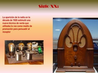 Siglo XX:La aparición de la radio en la década de 1920 estimuló una nueva técnica de venta que utilizaba la voz como medio de promoción para persuadir al receptor