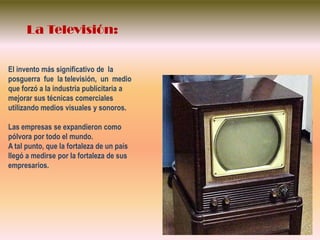 La Televisión:El invento más significativo de  la  posguerra  fue  la televisión,  un  medio  que forzó a la industria publicitaria a mejorar sus técnicas comerciales utilizando medios visuales y sonoros.Las empresas se expandieron como pólvora por todo el mundo.A tal punto, que la fortaleza de un país  llegó a medirse por la fortaleza de sus empresarios.