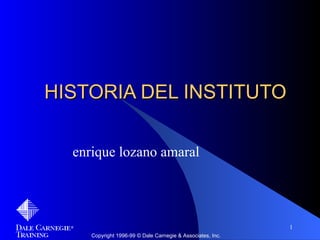 HISTORIA DEL INSTITUTO

  enrique lozano amaral




                                                            1
     Copyright 1996-99 © Dale Carnegie & Associates, Inc.
 