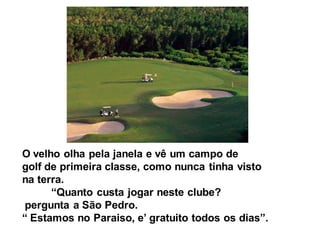 O velho olha pela janela e vê um campo de
golf de primeira classe, como nunca tinha visto
na terra.
      “Quanto custa jogar neste clube?
pergunta a São Pedro.
“ Estamos no Paraiso, e’ gratuito todos os dias”.
 