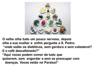 O velho olha tudo um pouco nervoso, depois
olha a sua mulher e enfim pergunta a S. Pedro.
“onde estão os dietéticos, sem gordura e sem colesterol?
E o café descafeinado?”
“Aqui voces podem comer de tudo que
quiserem, sem engordar e sem se preocupar com
  doenças. Voces estão no Paraiso!”
 