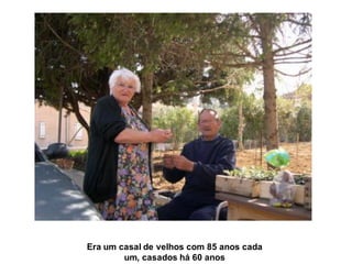 Era um casal de velhos com 85 anos cada
        um, casados há 60 anos
 