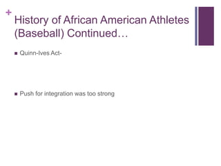 History of African American Athletes (Baseball) Continued…<br />Quinn-Ives Act-<br />Push for integration was too strong<b...