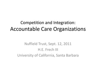 Competition and Integration:
Accountable Care Organizations

      Nuffield Trust, Sept. 12, 2011
               H.E. Frech III
  University of California, Santa Barbara
 