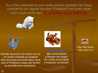 Eu e Dino esperamos que vocês tenham gostado de nossa companhia por alguns minutos. Pratiquem em suas casas tudo o que viram aqui.  E orientem seus vizinhos. Quando encontrar um buraco na rua, um bueiro entupido ou qualquer fato que possa acumular água, ligue para a Prefeitura e peça que tomem as providências necessárias.  Repitam comigo: Não vamos deixar a Dengue nos pegar! Em nossa comunidade o mosquito vai dançar! Aqui não tenho mais vez! Fui ! 10 