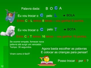 Palavra dada:   B  O A   Eu vou trocar o   pelo Entre  C  e  L  temos  8  letras – vou ganhar 8 pontos. Eu vou trocar o pelo Entre  C  e  T  temos  16  letras – vou ganhar 16 pontos. Viram como é fácil? Se ocorrer empate, fornecer nova  palavra até surgir um vencedor. Tempo: 30 segundos. Agora basta escolher as palavras E colocar as crianças para pensar! Posso trocar  X  por  X  ? 12    BOLA    BOTA 