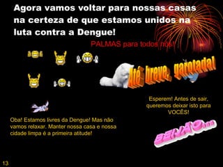 Agora vamos voltar para nossas casas na certeza de que estamos unidos na luta contra a Dengue! Esperem! Antes de sair, queremos deixar isto para VOCÊS! Até  breve,  garotada! 13 Oba! Estamos livres da Dengue! Mas não vamos relaxar. Manter nossa casa e nossa cidade limpa é a primeira atitude! PALMAS para todos nós! 