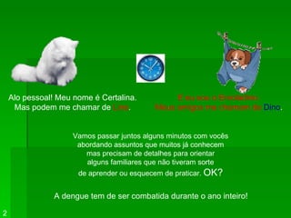 Alo pessoal! Meu nome é Certalina. Mas podem me chamar de  Lina . E eu sou o Enroladino. Meus amigos me chamam de   Dino . Vamos passar juntos alguns minutos com vocês abordando assuntos que muitos já conhecem mas precisam de detalhes para orientar alguns familiares que não tiveram sorte de aprender ou esquecem de praticar.  OK? 2 A dengue tem de ser combatida durante o ano inteiro! 