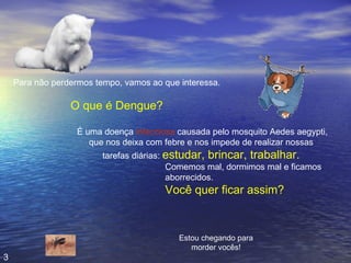 Para não perdermos tempo, vamos ao que interessa. O que é Dengue? É uma doença  infecciosa  causada pelo mosquito Aedes aegypti, que nos deixa com febre e nos impede de realizar nossas  tarefas diárias:  estudar, brincar, trabalhar.   Estou chegando para morder vocês! Comemos mal, dormimos mal e ficamos aborrecidos. Você quer ficar assim? 3 
