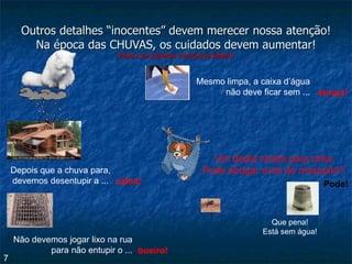 Outros detalhes “inocentes” devem merecer nossa atenção! Na época das CHUVAS, os cuidados devem aumentar! Vamos ver quantas crianças já sabem! Depois que a chuva para, devemos desentupir a ... calha! Não devemos jogar lixo na rua para não entupir o ... bueiro! Mesmo limpa, a caixa d’água não deve ficar sem ... tampa! Um dedal virado para cima Pode abrigar ovos do mosquito? Que pena! Está sem água! 7 Pode! 