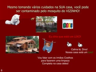 Mesmo tomando vários cuidados na SUA casa, você pode ser contaminado pelo mosquito do VIZINHO! Vou falar com os irmãos Coelhos para fazerem uma limpeza Completa na casa deles! Calma lá, Dino! Nossa casa está um  luxo! Eu diria que está um LIXO! 8 