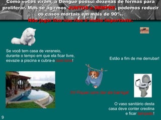 Como vocês viram, a Dengue possui dezenas de formas para proliferar. Mas se agirmos  JUNTOS e SEMPRE , podemos reduzir os casos mortais em mais de 90%. Não jogar lixo nos rios é muito importante. Se você tem casa de veraneio, durante o tempo em que ela ficar livre, esvazie a piscina e cubra-a  com lona ! O vaso sanitário desta casa deve conter creolina e ficar  tampado ! Ih! Fiquei com dor de barriga! Estão a fim de me derrubar! 9 