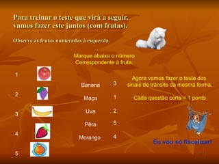 Para treinar o teste que virá a seguir,  vamos fazer este juntos (com frutas). Observe as frutas numeradas à esquerda. 1 2 3 4 5 Marque abaixo o número Correspondente à fruta. Banana Maça Uva Pêra Morango  3 1 2 5 4 Agora vamos fazer o teste dos  sinais de trânsito da mesma forma. Cada questão certa = 1 ponto Eu vou só fiscalizar! 