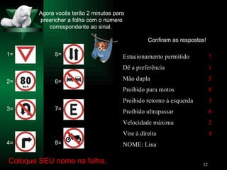 Agora vocês terão 2 minutos para preencher a folha com o número correspondente ao sinal.  1= 2= 3= 4= 5= 6= 7= 8= Coloque SEU nome na folha. Confiram as respostas! NOME: Lina 4 Vire à direita 2 Velocidade máxima 6 Proibido ultrapassar 3 Proibido retorno à esquerda 8 Proibido para motos 5 Mão dupla 1 Dê a preferência 7 Estacionamento permitido 