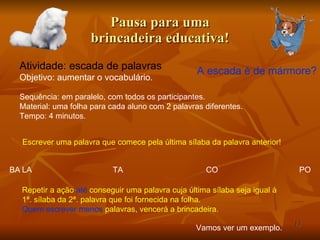 Pausa para uma brincadeira educativa! Atividade: escada de palavras Objetivo: aumentar o vocabulário.  A escada é de mármore? Escrever uma palavra que comece pela última sílaba da palavra anterior! Vamos ver um exemplo. Sequência: em paralelo, com todos os participantes. Material: uma folha para cada aluno com 2 palavras diferentes.  Tempo: 4 minutos. Repetir a ação  até  conseguir uma palavra cuja última sílaba seja igual à 1ª. sílaba da 2ª. palavra que foi fornecida na folha. Quem escrever menos  palavras, vencerá a brincadeira. BA LA TA CO PO 