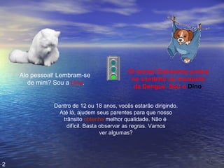 Alo pessoal! Lembram-se  de mim? Sou a  Lina . Oi turma! Estivemos juntos no combate ao mosquito da Dengue. Sou o  Dino . Dentro de 12 ou 18 anos, vocês estarão dirigindo. Até lá, ajudem seus parentes para que nosso trânsito  obtenha  melhor qualidade. Não é  difícil. Basta observar as regras. Vamos ver algumas? 2 