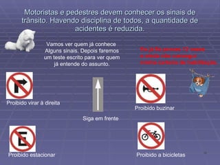 Motoristas e pedestres devem conhecer os sinais de trânsito. Havendo disciplina de todos, a quantidade de acidentes é reduzida. Vamos ver quem já conhece  Alguns sinais. Depois faremos um teste escrito para ver quem já entende do assunto. Eu já fiz provas 12 vezes e ainda não consegui minha carteira de habilitação. Proibido virar à direita Proibido estacionar Siga em frente Proibido buzinar Proibido a bicicletas 