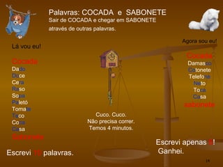 Palavras: COCADA  e  SABONETE Sair de COCADA e chegar em SABONETE  através de outras palavras.   Lá vou eu! Cocada Da do Do ce Ce ra Ra so So pa Pa letó Toma te Te co Co ca Ca sa Sabonete Escrevi  10  palavras. Agora sou eu! Cocada Damas co Co tonete Telefo ne Ne to To ca Ca sa sabonete Escrevi apenas  6 ! Ganhei. Cuco. Cuco. Não precisa correr. Temos 4 minutos. 