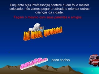 Enquanto o(a) Professor(a) confere quem foi o melhor colocado, nós vamos pegar a estrada e orientar outras crianças da cidade. Façam o mesmo com seus parentes e amigos. Até  breve,  garotada! ... para todos. 