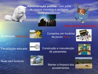 Administração pública  - com parte de nossos impostos e pedágios, Deve providenciar: Sinalização  adequada   Fiscalização educada Ruas sem buracos Consertos em horários de pouco  fluxo . Pode costurar minha calça? Construção e manutenção de passarelas. Manter a limpeza dos acostamentos. 