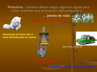 Pedestres  – também devem seguir algumas regras para evitar acidentes que provoquem altos prejuízos e ... ... perdas de vidas. Vejamos os cuidados básicos. Atravessar na faixa com o  sinal fechado para os carros. Eita! O freio ta bom, sô! Escapei por pouco! Vamos ver outros cuidados? 