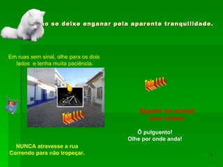 Não se deixe enganar pela aparente tranquilidade. Em ruas sem sinal, olhe para os dois lados  e tenha muita paciência. Ô pulguento! Olhe por onde anda! Toin  !  !  ! Alguém me arranje uma muleta ! Toin  !  !  ! NUNCA atravesse a rua Correndo para não tropeçar. 