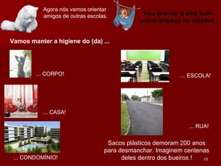 Agora nós vamos orientar  amigos de outras escolas. Vou ensinar a eles tudo sobre limpeza de cidades. Vamos manter a higiene do (da) ... ... CORPO! ... CASA! ... CONDOMÍNIO! ... RUA! ... ESCOLA! Sacos plásticos demoram 200 anos para desmanchar. Imaginem centenas deles dentro dos bueiros ! 