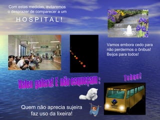Quem não aprecia sujeira faz uso da lixeira! Vamos embora cedo para  não perdermos o ônibus! Beijos para todos! Valeu  galera!  E  não esqueçam : Com estas medidas, evitaremos o desprazer de comparecer a um H O S P I T A L ! T c h a u ! 