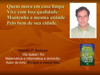 Quem mora em casa limpa Vive com boa qualidade Mantenha a mesma atitude Pelo bem de sua cidade. Haroldo P. Barboza Vila Isabel / RJ Matemática e Informática a domicílio. Autor do livro:  Brinque e cresça feliz! 